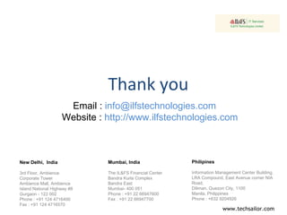 Thank you New Delhi,  India 3rd Floor, Ambience Corporate Tower Ambience Mall, Ambience Island National Highway #8 Gurgaon - 122 002 Phone : +91 124 4716400 Fax : +91 124 4716570 Philipines Information Management Center Building, LRA Compound, East Avenue corner NIA Road, Diliman, Quezon City, 1100 Manila, Philippines Phone : +632 9204926 Mumbai, India The IL&FS Financial Center Bandra Kurla Complex  Bandra East  Mumbai- 400 051  Phone : +91 22 66947600  Fax : +91 22 66947700   Email :  info@ilfstechnologies.com  Website :  http://www.ilfstechnologies.com  