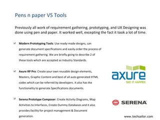 Pens n paper VS Tools Previously all work of requirement gathering, prototyping, and UX Designing was done using pen and paper. It worked well, excepting the fact it took a lot of time. Modern Prototyping Tools : Use ready-made designs, can generate document specifications and easily order the process of requirement gathering. We are briefly going to describe 2 of these tools which are accepted as Industry Standards. Axure RP Pro : Create your own reusable design elements, Masters, Graphic Content and best of all auto generated HTML codes which can be referred by developers. It also has the functionality to generate Specifications documents. Serena Prototype Composer : Create Activity Diagrams, Map Activities to Interfaces, Create Dummy Databases and it also provides facility for project management & Document generation. 