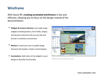 Wireframe With Axure RP,  creating annotated wireframes  is fast and effective, allowing you to focus on the design instead of the documentation.  Image source:  http://www.axure.com/  Widgets & Custom Libraries : Use ready-made widgets including buttons, form fields, shapes, and dynamic elements that you can edit and format in a familiar environment  Masters : Create your own reusable design elements like headers, footers and templates  Annotations : Add notes to the widgets in your design to describe functionality.  