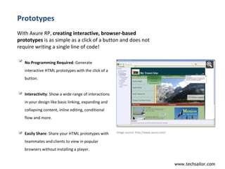 Prototypes With Axure RP,  creating interactive, browser-based prototypes  is as simple as a click of a button and does not require writing a single line of code!  Image source:  http://www.axure.com/  No Programming Required : Generate interactive HTML prototypes with the click of a button. Interactivity : Show a wide range of interactions in your design like basic linking, expanding and collapsing content, inline editing, conditional flow and more. Easily Share : Share your HTML prototypes with teammates and clients to view in popular browsers without installing a player. 