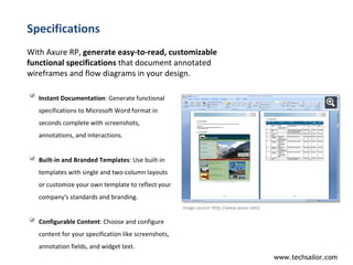 Specifications With Axure RP,  generate easy-to-read, customizable functional specifications  that document annotated wireframes and flow diagrams in your design.  Image source:  http://www.axure.com/  Instant Documentation : Generate functional specifications to Microsoft Word format in seconds complete with screenshots, annotations, and interactions. Built-in and Branded Templates : Use built-in templates with single and two-column layouts or customize your own template to reflect your company's standards and branding. Configurable Content : Choose and configure content for your specification like screenshots, annotation fields, and widget text.  
