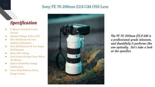 Sony FE 70-200mm f/2.8 GM OSS Lens
Specification
● E-Mount Lens/Full-Frame
Format
● Aperture Range: f/2.8 to f/22
● One XA Element & Two
Aspherical Elements
● Four ED Elements & Two Super
ED Elements
● Nano AR Coating
● Dual Linear & Super Sonic Wave
AF Motors
● Optical SteadyShot Image
Stabilization
● Focus Hold Buttons; Focus
Range Limiter
The FE 70-200mm f/2.8 GM is
a professional grade telezoom,
and thankfully it performs like
one optically. Let’s take a look
at the specifics
 