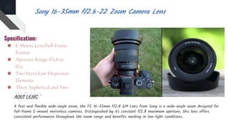 Specification:
● E-Mount Lens/Full-Frame
Format
● Aperture Range: f/2.8 to
f/22
● Two Extra-Low Dispersion
Elements
● Three Aspherical and Two
XA Elements
AOUT LENS:
A fast and flexible wide-angle zoom, the FE 16-35mm f/2.8 GM Lens from Sony is a wide-angle zoom designed for
full-frame E-mount mirrorless cameras. Distinguished by its constant f/2.8 maximum aperture, this lens offers
consistent performance throughout the zoom range and benefits working in low-light conditions.
Sony 16-35mm f/2.8-22 Zoom Camera Lens
 