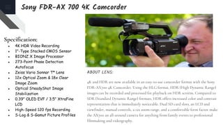 Specification:
● 4K HDR Video Recording
● 1"-Type Stacked CMOS Sensor
● BIONZ X Image Processor
● 273-Point Phase Detection
Autofocus
● Zeiss Vario Sonnar T* Lens
● 12x Optical Zoom & 18x Clear
Image Zoom
● Optical SteadyShot Image
Stabilization
● 0.39" OLED EVF / 3.5" XtraFine
LCD
● High-Speed 120 fps Recording
● S-Log & S-Gamut Picture Profiles
ABOUT LENS:
4K and HDR are now available in an easy-to-use camcorder format with the Sony
FDR-AX700 4K Camcorder. Using the HLG format, HDR (High Dynamic Range)
images can be recorded and processed for playback on HDR screens. Compared to
SDR (Standard Dynamic Range) formats, HDR offers increased color and contrast
representation that is immediately noticeable. Dual SD card slots, an LCD and
viewfinder, manual controls, a 12x zoom range, and a comfortable form factor make
the AX700 an all-around camera for anything from family events to professional
filmmaking and videography.
Sony FDR-AX 700 4K Camcorder
 