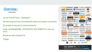 Overview :
we are from CP Store , Chandigarh,
We have huge variety of professional camera and camera accessories.
If you plan to buy any of concern products.
kindly call 8283857000 , 9767697675, 0172-5080777 or visit our
store.
Brands we deal attached file
Thanks.
 