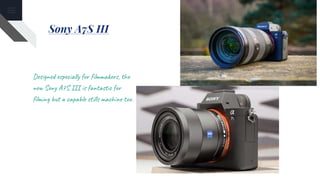 Sony A7S III
Designed especially for filmmakers, the
new Sony A7S III is fantastic for
filming but a capable stills machine too.
 