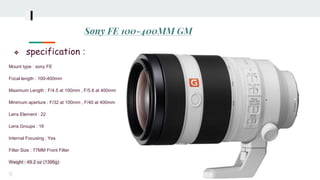 Sony FE 100-400MM GM
❖ specification :
Mount type : sony FE
Focal length : 100-400mm
Maximum Length : F/4.5 at 100mm , F/5.6 at 400mm
Minimum aperture : F/32 at 100mm , F/40 at 400mm
Lens Element : 22
Lens Groups : 16
Internal Focusing : Yes
Filter Size : 77MM Front Filter
Weight : 49.2 oz (1395g)
 