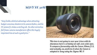 SONY FE 50MM F/1.8 ZEISS LENS
“Sony holds a distinct advantage when attracting
budget-conscious shooters to its camera bodies, and the
FE 50mm f/1.8 does a sterling job. No other mirrorless
full-frame camera manufacturer offers this hugely
important lens at such a good price.”
This lens is not going to scar your irises with its
sharpness but it’s certainly not soft, even wide open.
It compares favourably with the Canon 50mm f/1.8,
and actually out-performs it when the Canon is
adapted to Sony using the Sigma MC-11
 