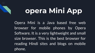 opera Mini App
Opera Mini is a Java based free web
browser for mobile phones by Opera
Software. It is a very lightweight and small
size browser. This is the best browser for
reading Hindi sites and blogs on mobile
phone.
 