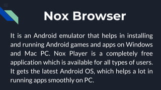 Nox Browser
It is an Android emulator that helps in installing
and running Android games and apps on Windows
and Mac PC. Nox Player is a completely free
application which is available for all types of users.
It gets the latest Android OS, which helps a lot in
running apps smoothly on PC.
 