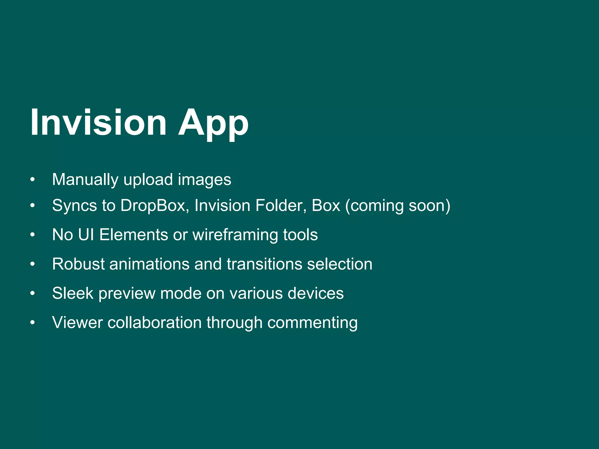 Invision App 
• Manually upload images 
• Syncs to DropBox, Invision Folder, Box (coming soon) 
• No UI Elements or wireframing tools 
• Robust animations and transitions selection 
• Sleek preview mode on various devices 
• Viewer collaboration through commenting 
 
