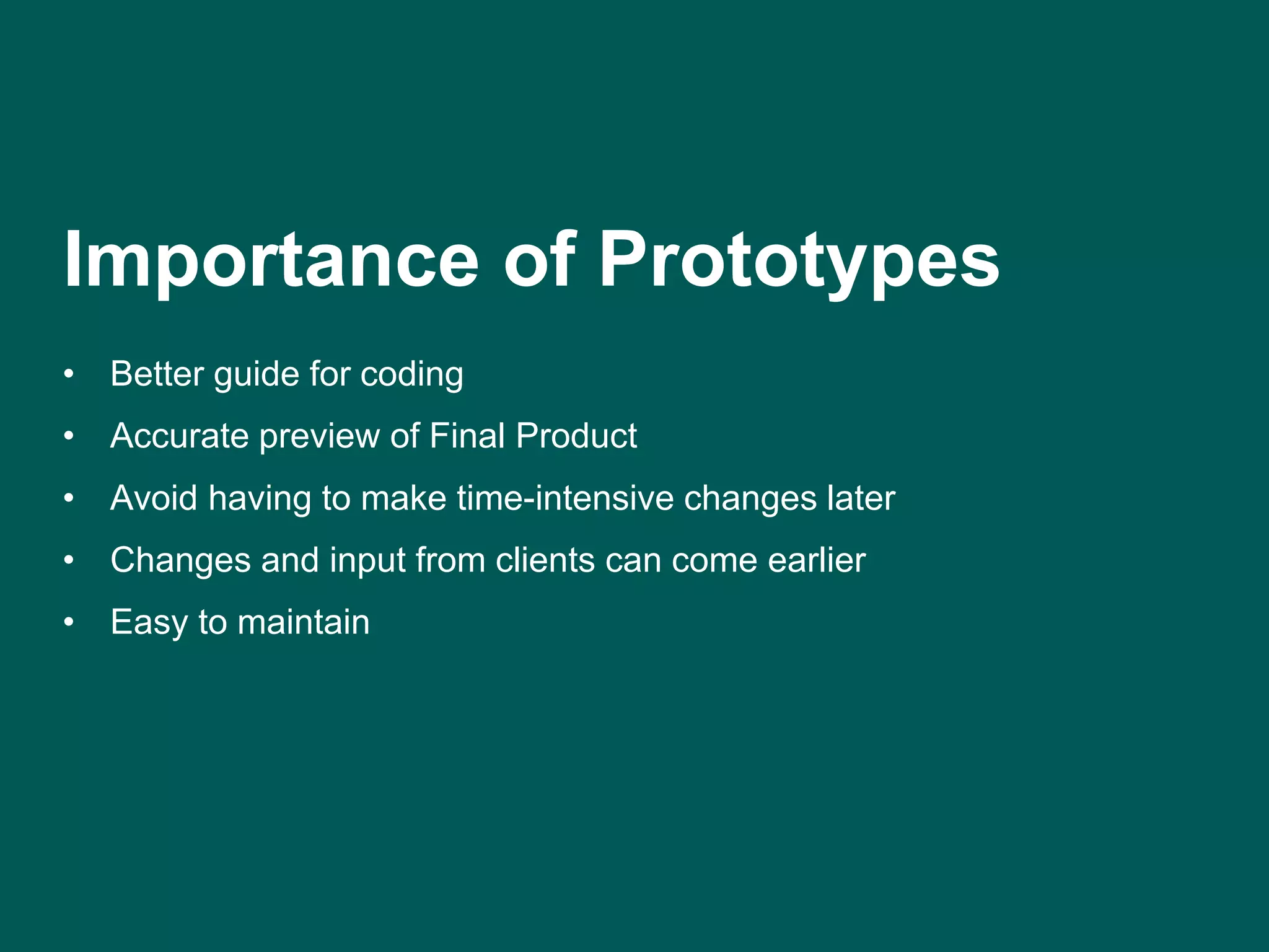 Importance of Prototypes 
• Better guide for coding 
• Accurate preview of Final Product 
• Avoid having to make time-intensive changes later 
• Changes and input from clients can come earlier 
• Easy to maintain 
 