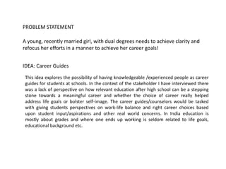 A young, recently married girl, with dual degrees needs to achieve clarity and
refocus her efforts in a manner to achieve her career goals!
PROBLEM STATEMENT
IDEA: Career Guides
This idea explores the possibility of having knowledgeable /experienced people as career
guides for students at schools. In the context of the stakeholder I have interviewed there
was a lack of perspective on how relevant education after high school can be a stepping
stone towards a meaningful career and whether the choice of career really helped
address life goals or bolster self-image. The career guides/counselors would be tasked
with giving students perspectives on work-life balance and right career choices based
upon student input/aspirations and other real world concerns. In India education is
mostly about grades and where one ends up working is seldom related to life goals,
educational background etc.
 