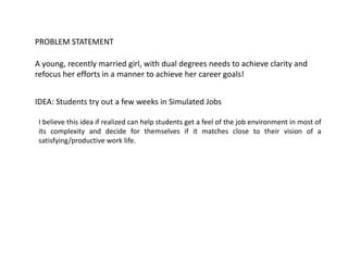 A young, recently married girl, with dual degrees needs to achieve clarity and
refocus her efforts in a manner to achieve her career goals!
PROBLEM STATEMENT
IDEA: Students try out a few weeks in Simulated Jobs
I believe this idea if realized can help students get a feel of the job environment in most of
its complexity and decide for themselves if it matches close to their vision of a
satisfying/productive work life.
 