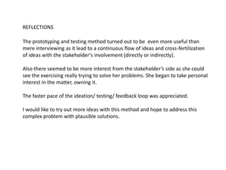 REFLECTIONS
The prototyping and testing method turned out to be even more useful than
mere interviewing as it lead to a continuous flow of ideas and cross-fertilization
of ideas with the stakeholder’s involvement (directly or indirectly).
Also there seemed to be more interest from the stakeholder’s side as she could
see the exercising really trying to solve her problems. She began to take personal
interest in the matter, owning it.
The faster pace of the ideation/ testing/ feedback loop was appreciated.
I would like to try out more ideas with this method and hope to address this
complex problem with plausible solutions.
 