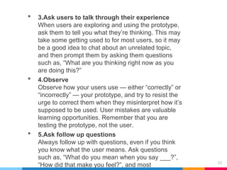 10
• 3.Ask users to talk through their experience
When users are exploring and using the prototype,
ask them to tell you what they’re thinking. This may
take some getting used to for most users, so it may
be a good idea to chat about an unrelated topic,
and then prompt them by asking them questions
such as, “What are you thinking right now as you
are doing this?”
• 4.Observe
Observe how your users use — either “correctly” or
“incorrectly” — your prototype, and try to resist the
urge to correct them when they misinterpret how it’s
supposed to be used. User mistakes are valuable
learning opportunities. Remember that you are
testing the prototype, not the user.
• 5.Ask follow up questions
Always follow up with questions, even if you think
you know what the user means. Ask questions
such as, “What do you mean when you say ___?”,
“How did that make you feel?”, and most
 