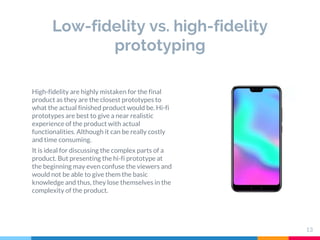 Low-fidelity vs. high-fidelity
prototyping
13
High-fidelity are highly mistaken for the final
product as they are the closest prototypes to
what the actual finished product would be. Hi-fi
prototypes are best to give a near realistic
experience of the product with actual
functionalities. Although it can be really costly
and time consuming.
It is ideal for discussing the complex parts of a
product. But presenting the hi-fi prototype at
the beginning may even confuse the viewers and
would not be able to give them the basic
knowledge and thus, they lose themselves in the
complexity of the product.
 