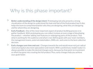 Why is this phase important?
▷ Better understanding of the design intent: Prototyping not only presents a strong
visualisation of the design to understand the look and feel of the final product but it also
helps the team to comprehend better why they are designing, what they are designing
and for whom they are designing.
▷ Early Feedback : One of the most important aspect of product building process is to
gather feedback. With prototyping you can collect reviews at every stage of developing
the product—whether adding new features or redesigning parts of the product. Test
what is working for the audience and what is not. Define goals with your team members,
the management teams, external stakeholders, SMEs etc. and come to the best collective
decision.
▷ Early changes save time and cost : Changes towards the end would mean not just radical
restructuring but also more speculation and rework. With a preliminary model ready it is
always possible to make the desired changes early, because by that point no investment
or effort has gone into creating the full product.Thus, early changes help you achieve
your goals faster.
16
 