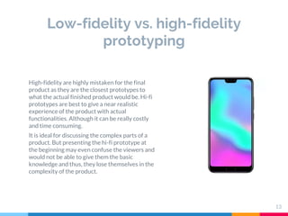 Low-fidelity vs. high-fidelity
prototyping
13
High-fidelity are highly mistaken for the final
product as they are the clos...