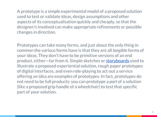 A prototype is a simple experimental model of a proposed solution
used to test or validate ideas, design assumptions and o...