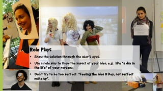 © SAP 2012 | 10
Role Plays
§  Show the solution through the user‘s eyes.
§  Use a role play to show the impact of your idea, e.g. like “a day in
the life” of your persona.
§  Don‘t try to be too perfect. “Feeling the idea is key, not perfect
make up“.
 