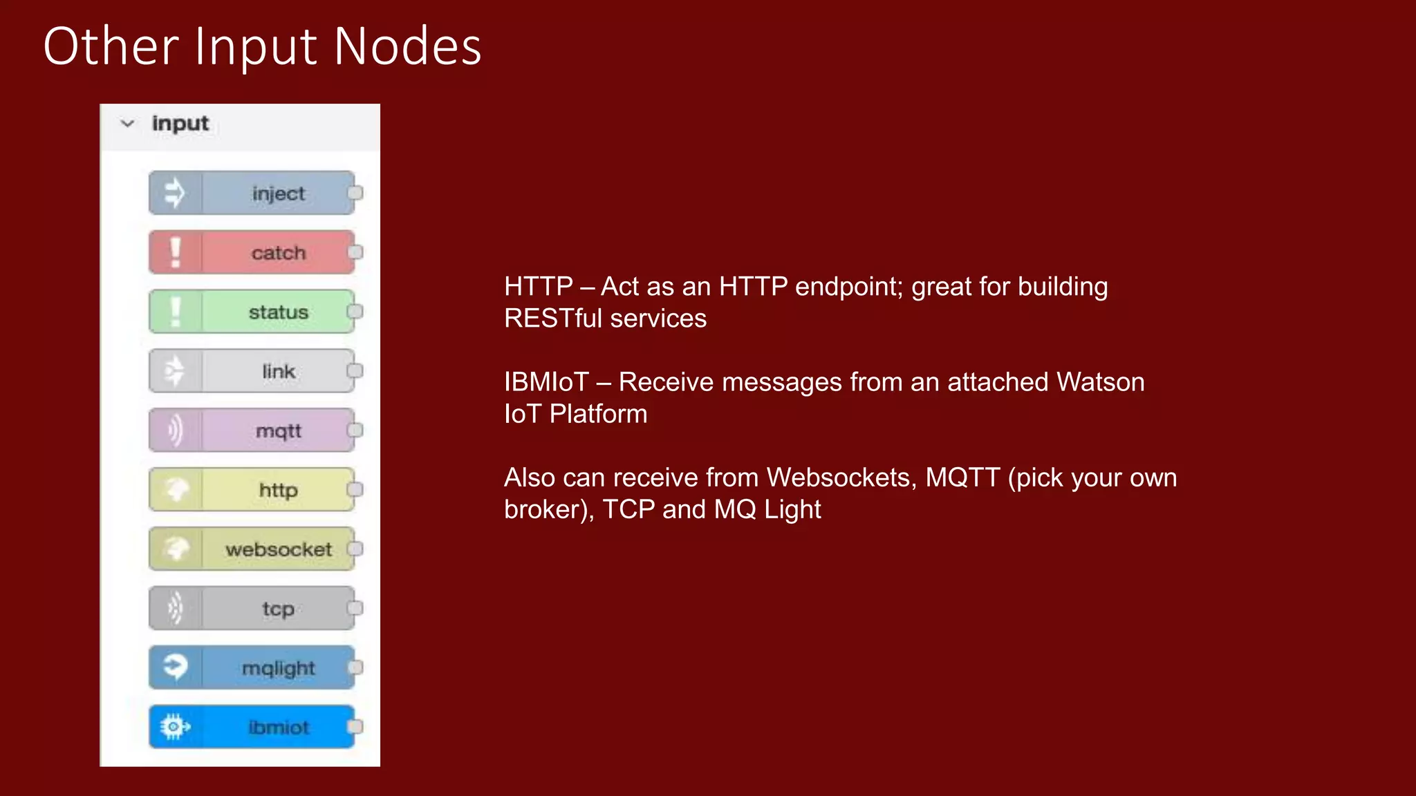 Other Input Nodes
HTTP – Act as an HTTP endpoint; great for building
RESTful services
IBMIoT – Receive messages from an attached Watson
IoT Platform
Also can receive from Websockets, MQTT (pick your own
broker), TCP and MQ Light
 