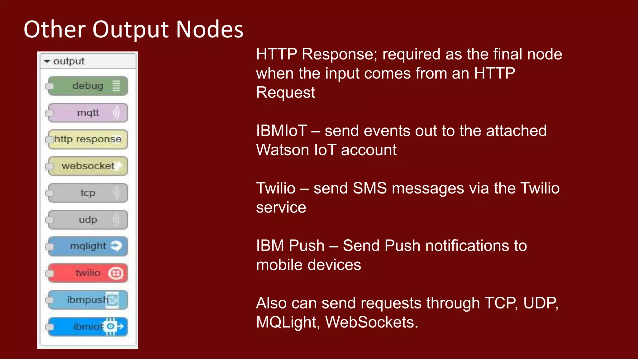 Other Output Nodes
HTTP Response; required as the final node
when the input comes from an HTTP
Request
IBMIoT – send events out to the attached
Watson IoT account
Twilio – send SMS messages via the Twilio
service
IBM Push – Send Push notifications to
mobile devices
Also can send requests through TCP, UDP,
MQLight, WebSockets.
 