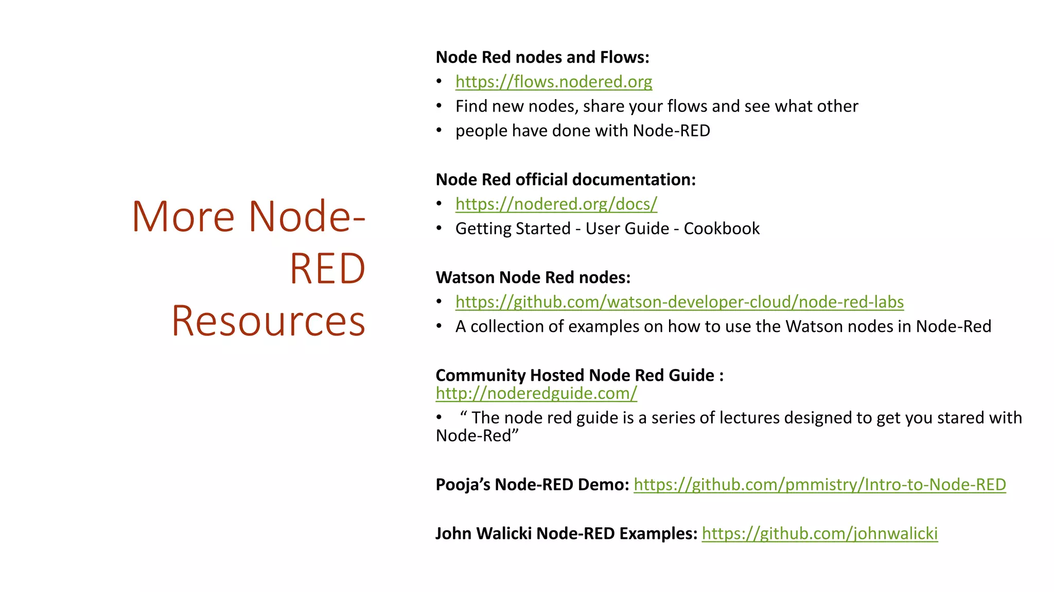 More Node-
RED
Resources
Node Red nodes and Flows:
• https://flows.nodered.org
• Find new nodes, share your flows and see what other
• people have done with Node-RED
Node Red official documentation:
• https://nodered.org/docs/
• Getting Started - User Guide - Cookbook
Watson Node Red nodes:
• https://github.com/watson-developer-cloud/node-red-labs
• A collection of examples on how to use the Watson nodes in Node-Red
Community Hosted Node Red Guide :
http://noderedguide.com/
• “ The node red guide is a series of lectures designed to get you stared with
Node-Red”
Pooja’s Node-RED Demo: https://github.com/pmmistry/Intro-to-Node-RED
John Walicki Node-RED Examples: https://github.com/johnwalicki
 