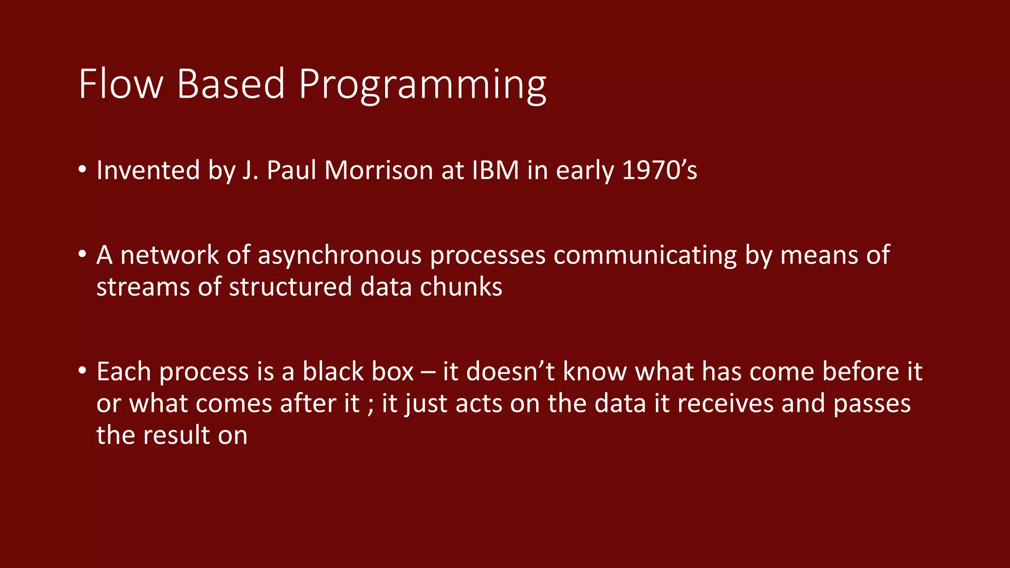 Flow Based Programming
• Invented by J. Paul Morrison at IBM in early 1970’s
• A network of asynchronous processes communicating by means of
streams of structured data chunks
• Each process is a black box – it doesn’t know what has come before it
or what comes after it ; it just acts on the data it receives and passes
the result on
 