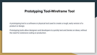 Prototyping Tool-Wireframe Tool
A prototyping tool is a software or physical tool used to create a rough, early version of a
product or design.
Prototyping tools allow designers and developers to quickly test and iterate on ideas, without
the need for extensive coding or production.
 