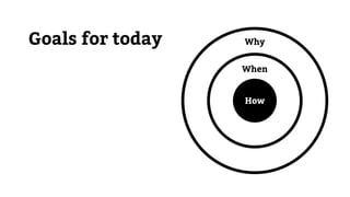 Goals for today
How
When
Why
 