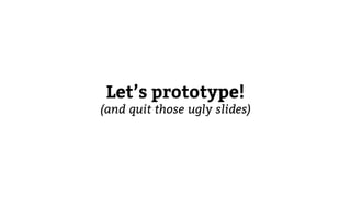 Let’s prototype!
(and quit those ugly slides)
 