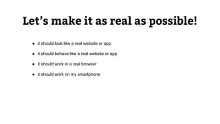Let’s make it as real as possible!
● it should look like a real website or app
● it should behave like a real website or app
● it should work in a real browser
● it should work on my smartphone
 