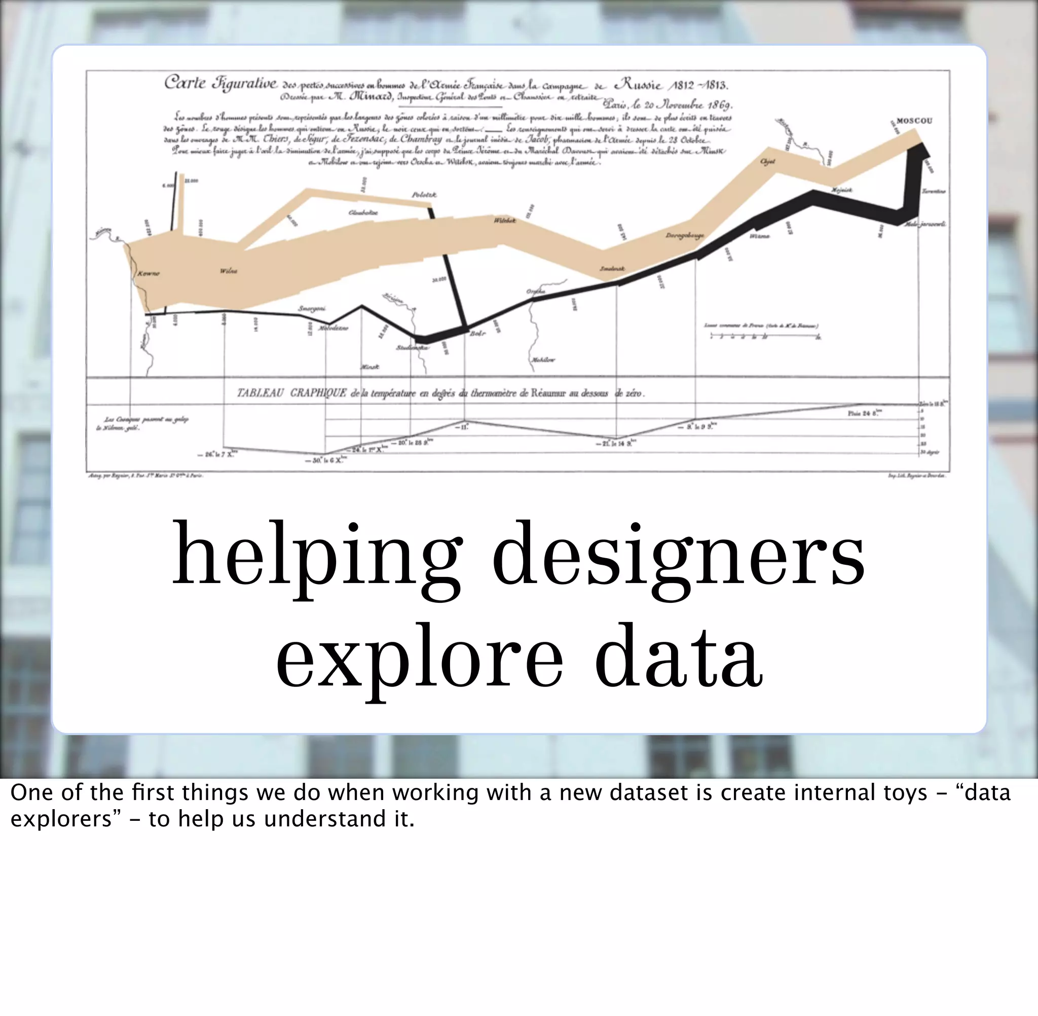 helping designers
                explore data
One of the ﬁrst things we do when working with a new dataset is create internal toys - “data
explorers” - to help us understand it.
 