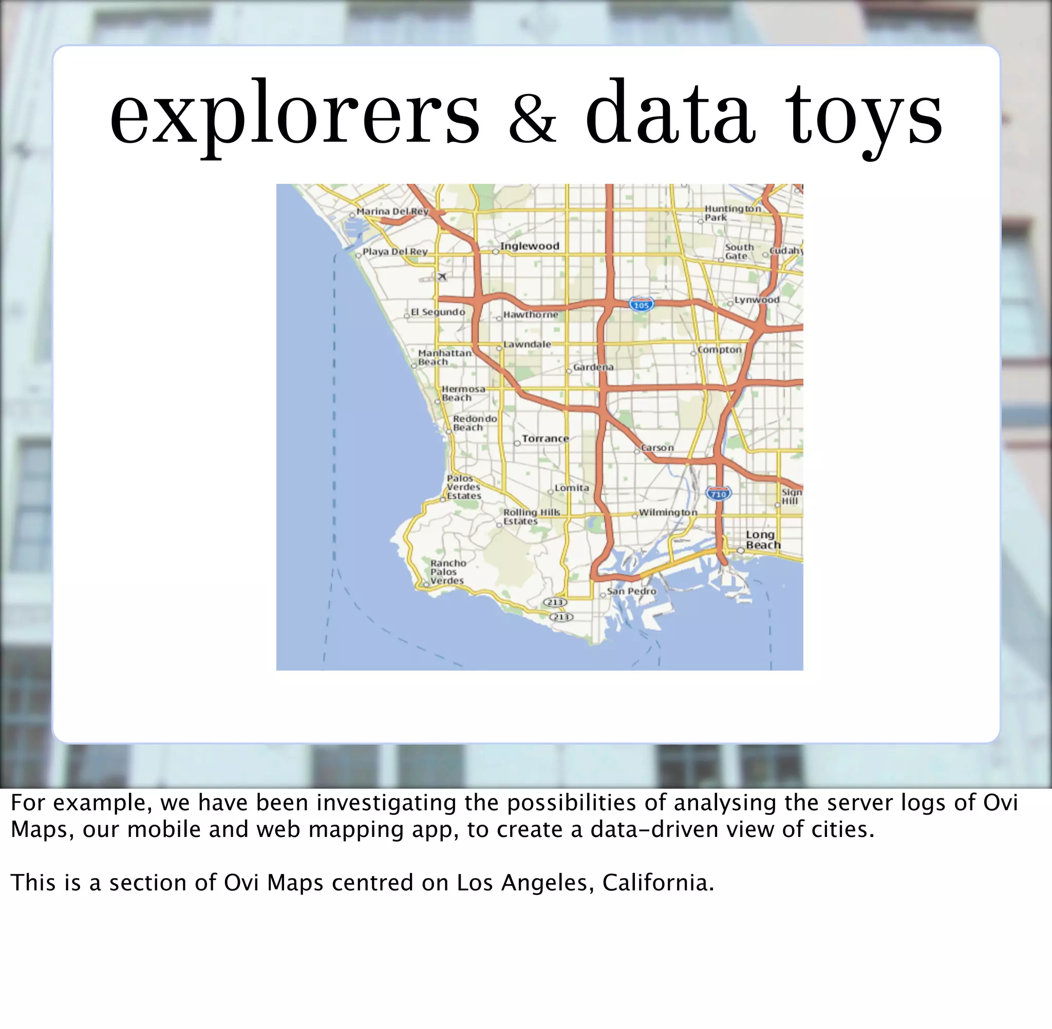 explorers & data toys




For example, we have been investigating the possibilities of analysing the server logs of Ovi
Maps, our mobile and web mapping app, to create a data-driven view of cities.

This is a section of Ovi Maps centred on Los Angeles, California.
 