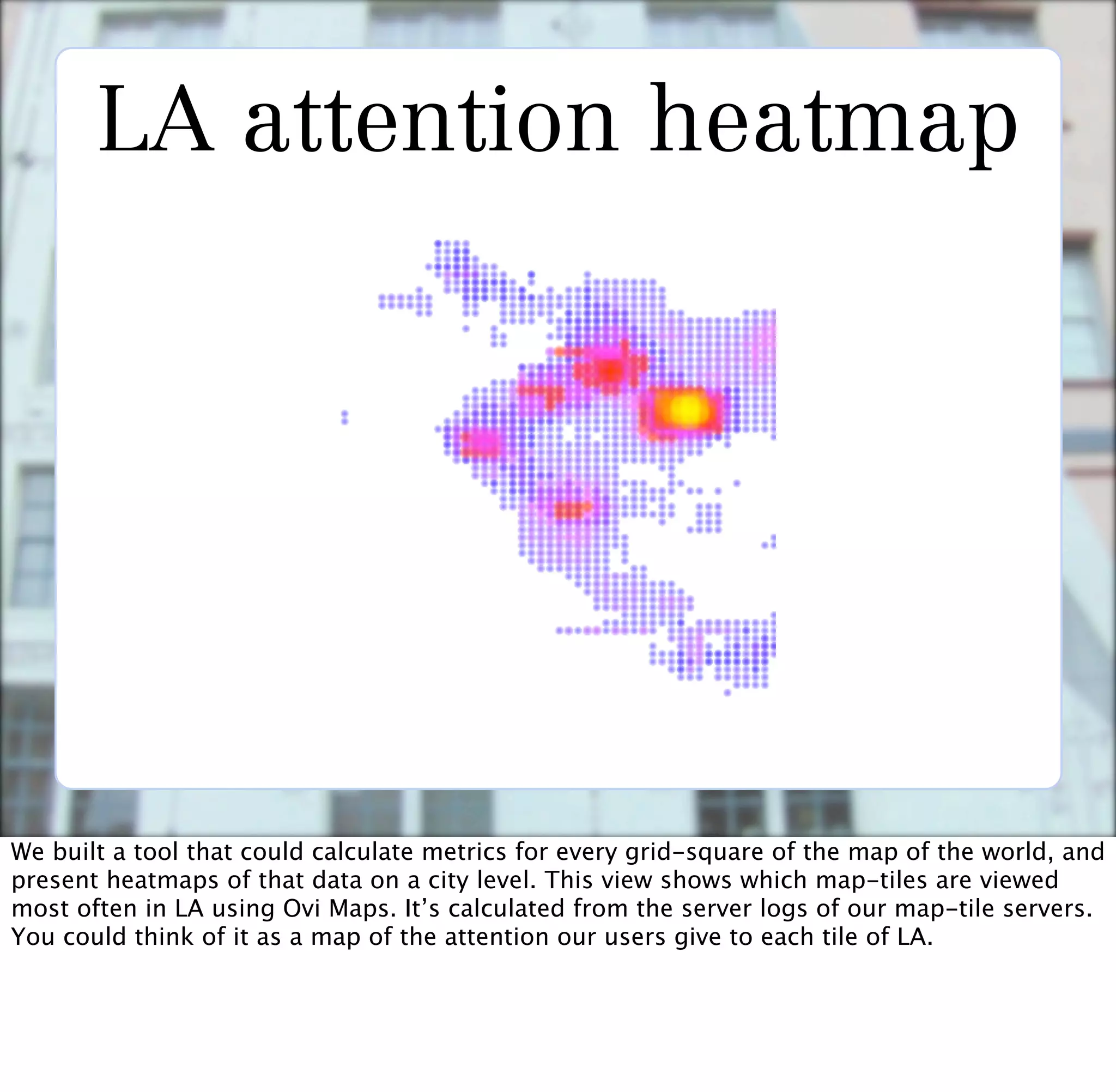 LA attention heatmap




We built a tool that could calculate metrics for every grid-square of the map of the world, and
present heatmaps of that data on a city level. This view shows which map-tiles are viewed
most often in LA using Ovi Maps. It’s calculated from the server logs of our map-tile servers.
You could think of it as a map of the attention our users give to each tile of LA.
 