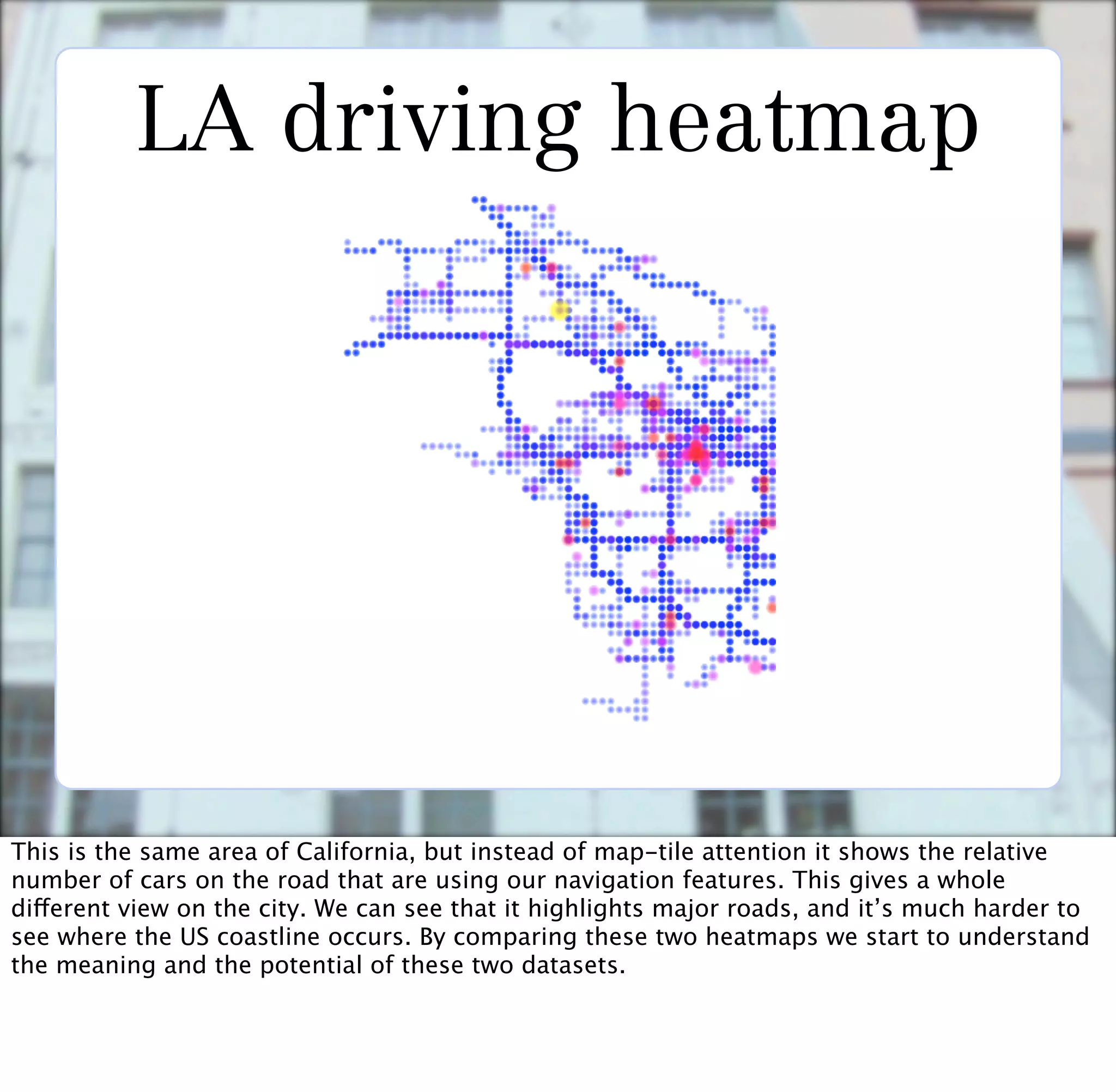 LA driving heatmap




This is the same area of California, but instead of map-tile attention it shows the relative
number of cars on the road that are using our navigation features. This gives a whole
different view on the city. We can see that it highlights major roads, and it’s much harder to
see where the US coastline occurs. By comparing these two heatmaps we start to understand
the meaning and the potential of these two datasets.
 