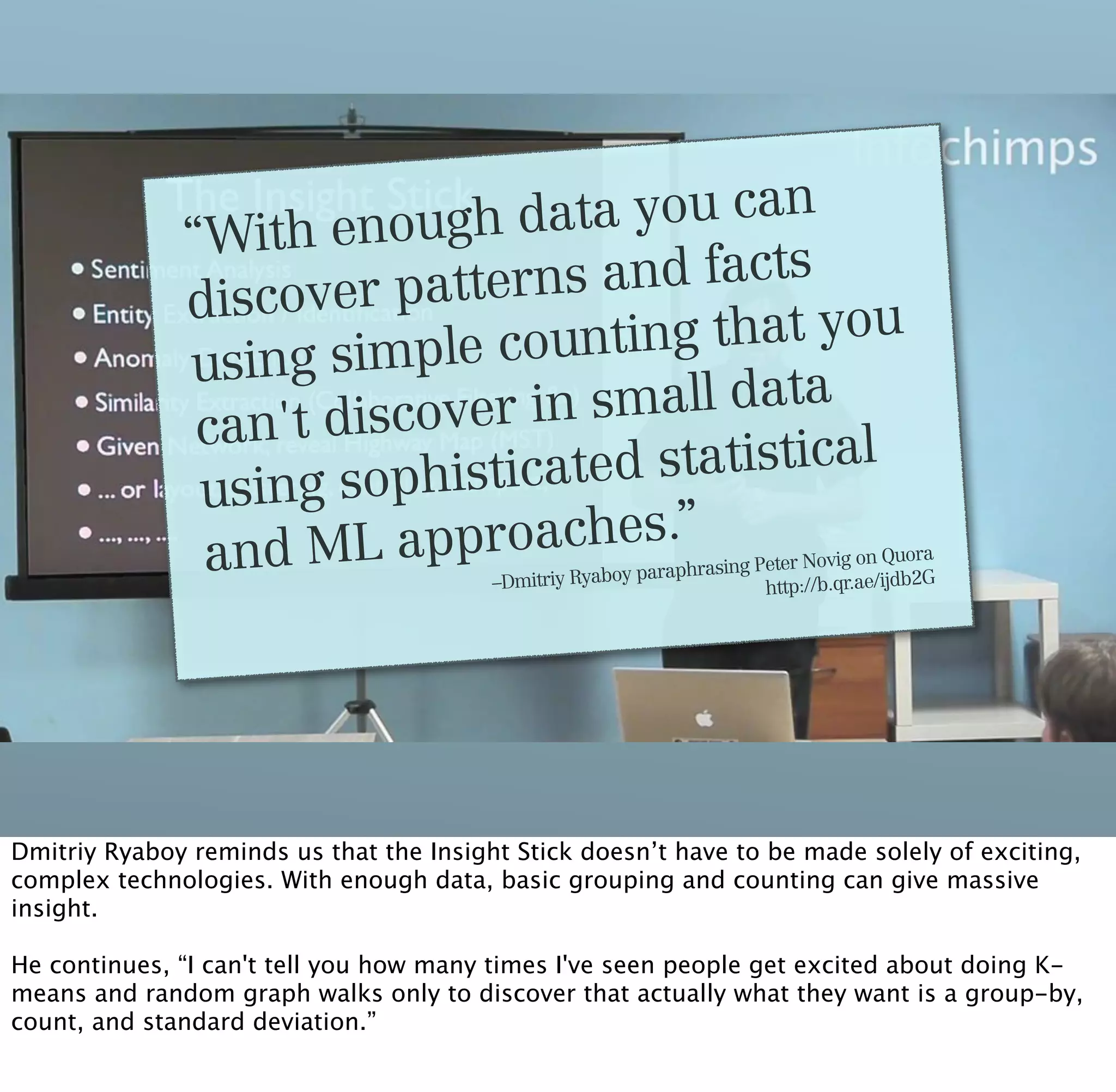 “With  enough d  ata you can
                     er patterns  and facts
              discov
                          le counting  that you
              using simp
                      iscover in small data
               can't d
                       ophisticated statistical
               using s
               and ML app   roaches.”                          rasing Peter Novig
                                                                                   on Quora
                                                         paraph
                                         –Dmitriy Ryaboy               http://b.qr.ae/ijdb
                                                                                          2G




Dmitriy Ryaboy reminds us that the Insight Stick doesn’t have to be made solely of exciting,
complex technologies. With enough data, basic grouping and counting can give massive
insight.

He continues, “I can't tell you how many times I've seen people get excited about doing K-
means and random graph walks only to discover that actually what they want is a group-by,
count, and standard deviation.”
 
