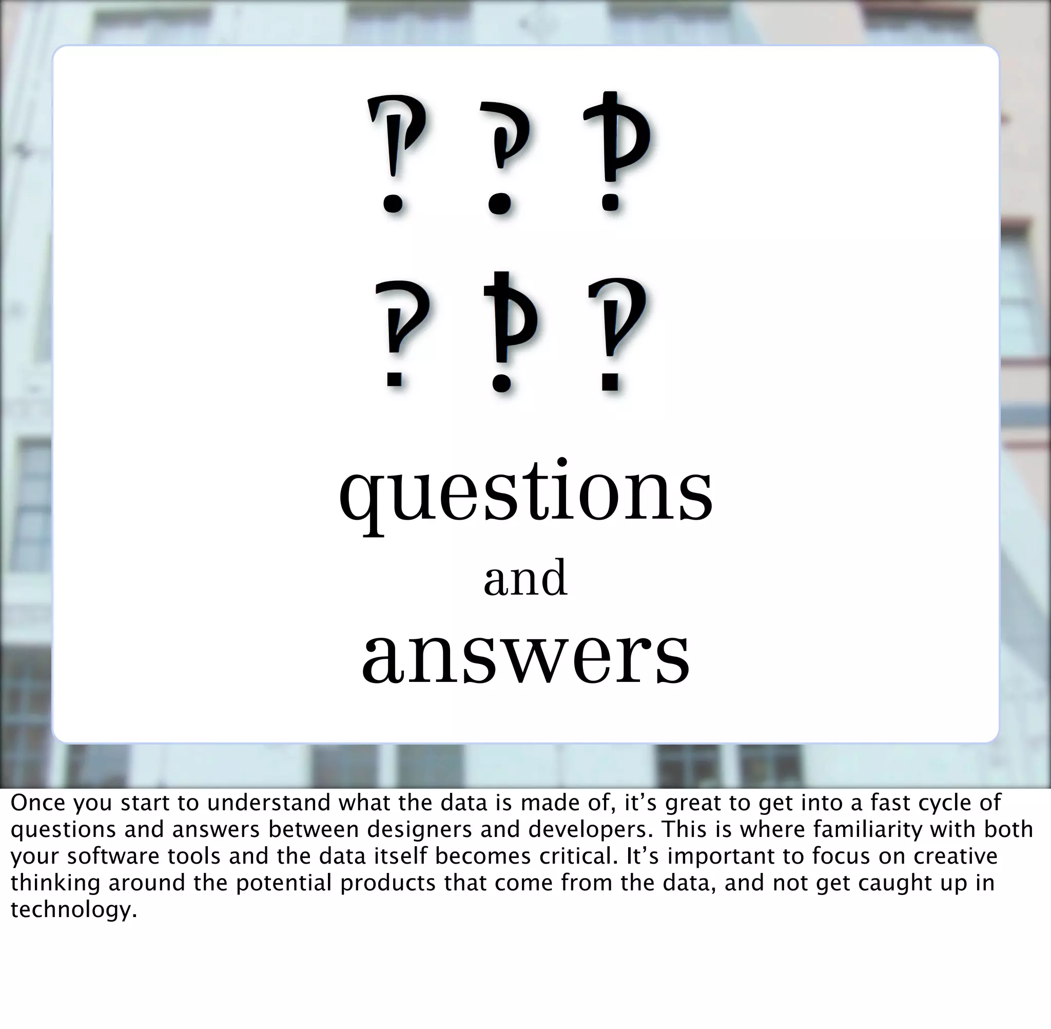questions
                                          and
                               answers
Once you start to understand what the data is made of, it’s great to get into a fast cycle of
questions and answers between designers and developers. This is where familiarity with both
your software tools and the data itself becomes critical. It’s important to focus on creative
thinking around the potential products that come from the data, and not get caught up in
technology.
 