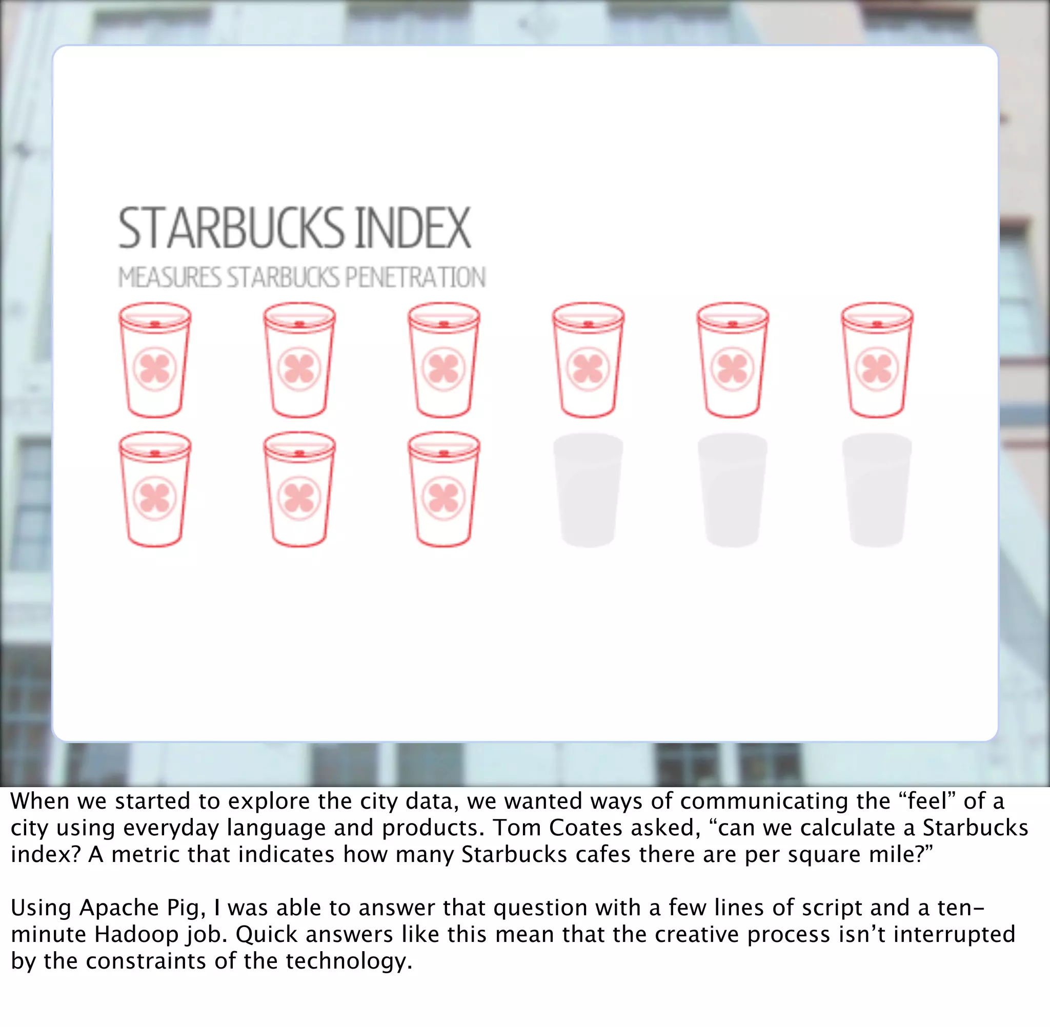 When we started to explore the city data, we wanted ways of communicating the “feel” of a
city using everyday language and products. Tom Coates asked, “can we calculate a Starbucks
index? A metric that indicates how many Starbucks cafes there are per square mile?”

Using Apache Pig, I was able to answer that question with a few lines of script and a ten-
minute Hadoop job. Quick answers like this mean that the creative process isn’t interrupted
by the constraints of the technology.
 
