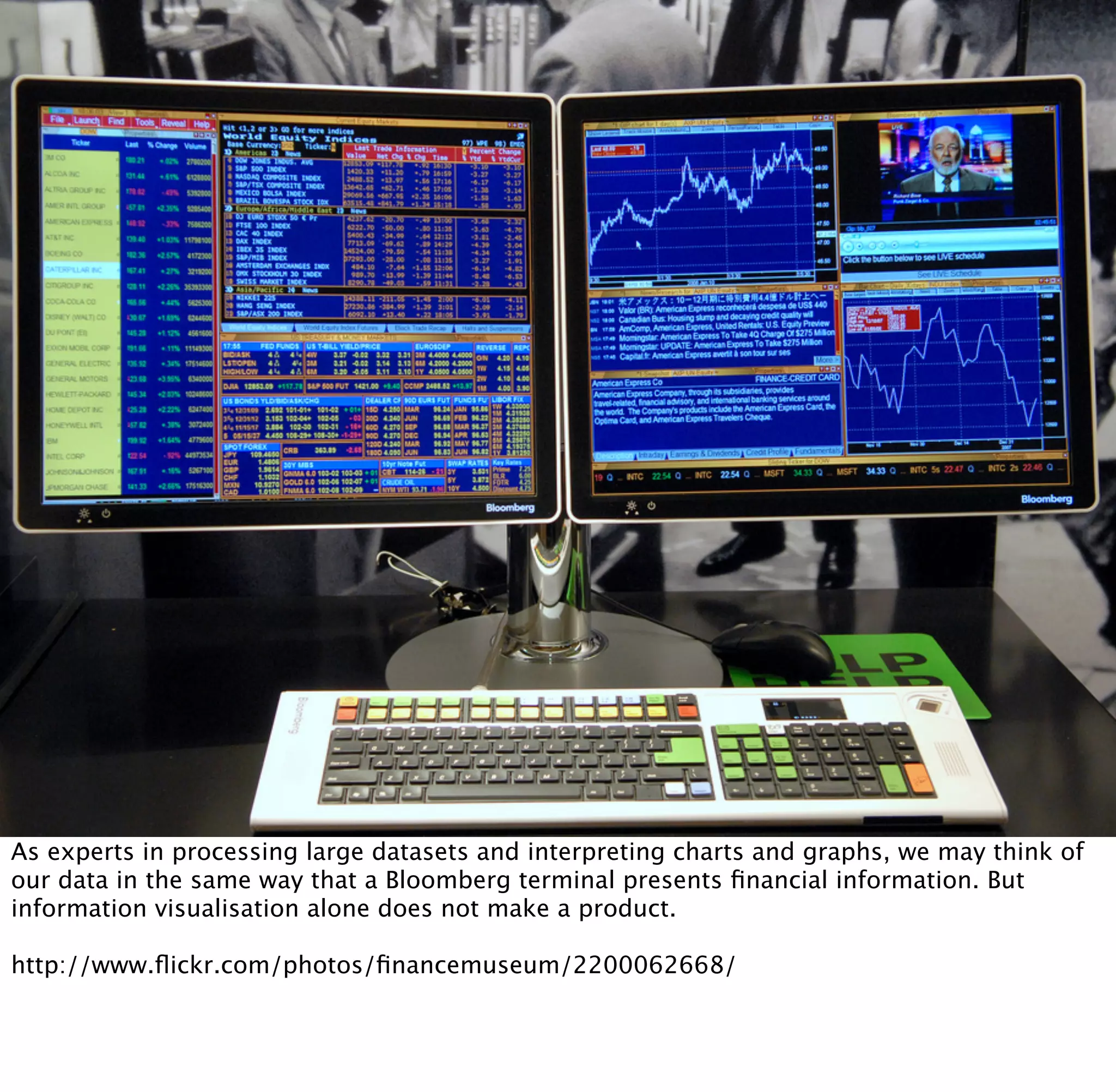 As experts in processing large datasets and interpreting charts and graphs, we may think of
our data in the same way that a Bloomberg terminal presents ﬁnancial information. But
information visualisation alone does not make a product.

http://www.ﬂickr.com/photos/ﬁnancemuseum/2200062668/
 
