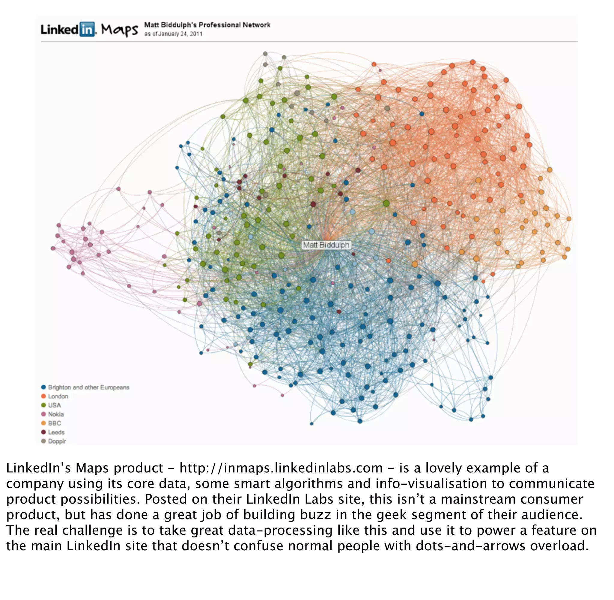 LinkedIn’s Maps product - http://inmaps.linkedinlabs.com - is a lovely example of a
company using its core data, some smart algorithms and info-visualisation to communicate
product possibilities. Posted on their LinkedIn Labs site, this isn’t a mainstream consumer
product, but has done a great job of building buzz in the geek segment of their audience.
The real challenge is to take great data-processing like this and use it to power a feature on
the main LinkedIn site that doesn’t confuse normal people with dots-and-arrows overload.
 