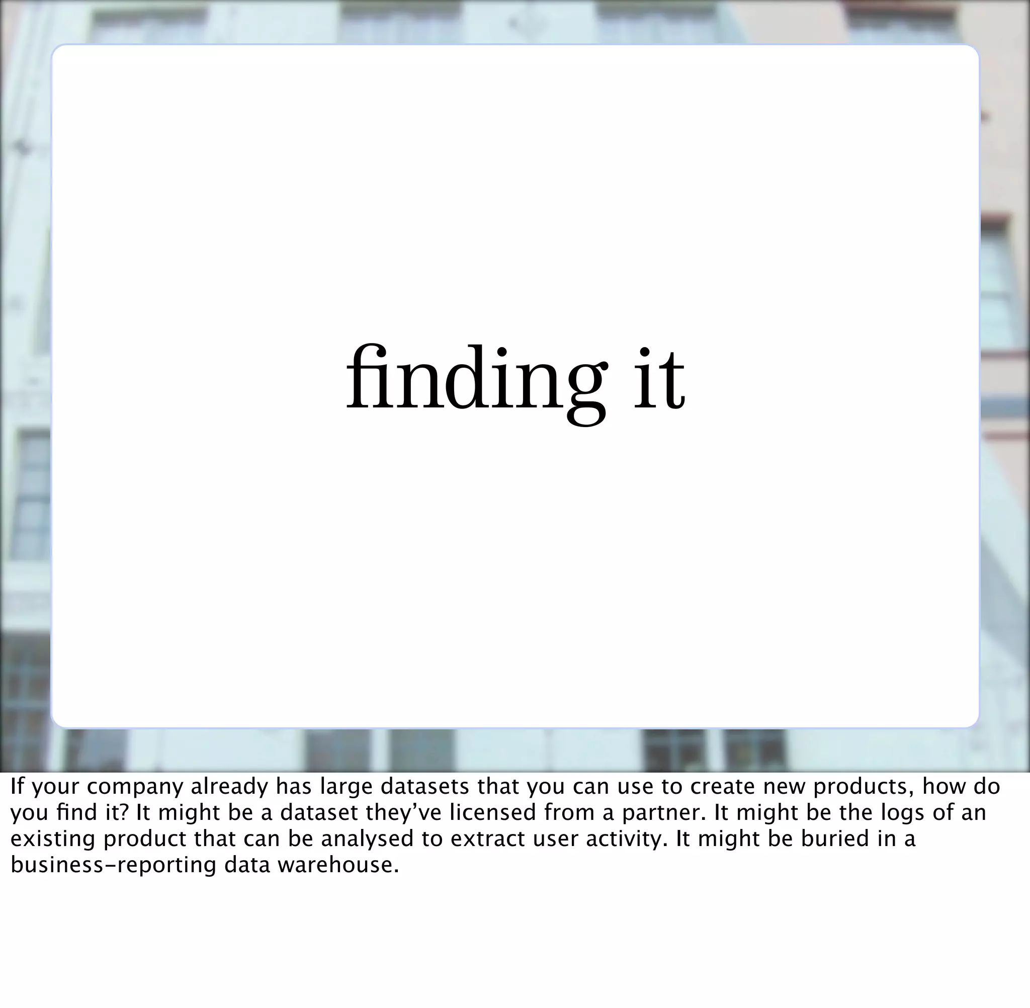nding it



If your company already has large datasets that you can use to create new products, how do
you ﬁnd it? It might be a dataset they’ve licensed from a partner. It might be the logs of an
existing product that can be analysed to extract user activity. It might be buried in a
business-reporting data warehouse.
 