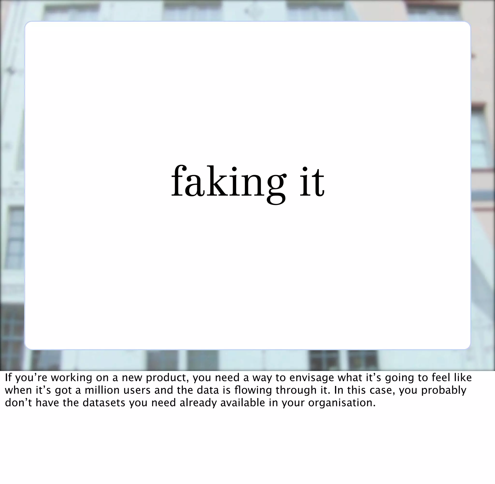 faking it



If you’re working on a new product, you need a way to envisage what it’s going to feel like
when it’s got a million users and the data is ﬂowing through it. In this case, you probably
don’t have the datasets you need already available in your organisation.
 