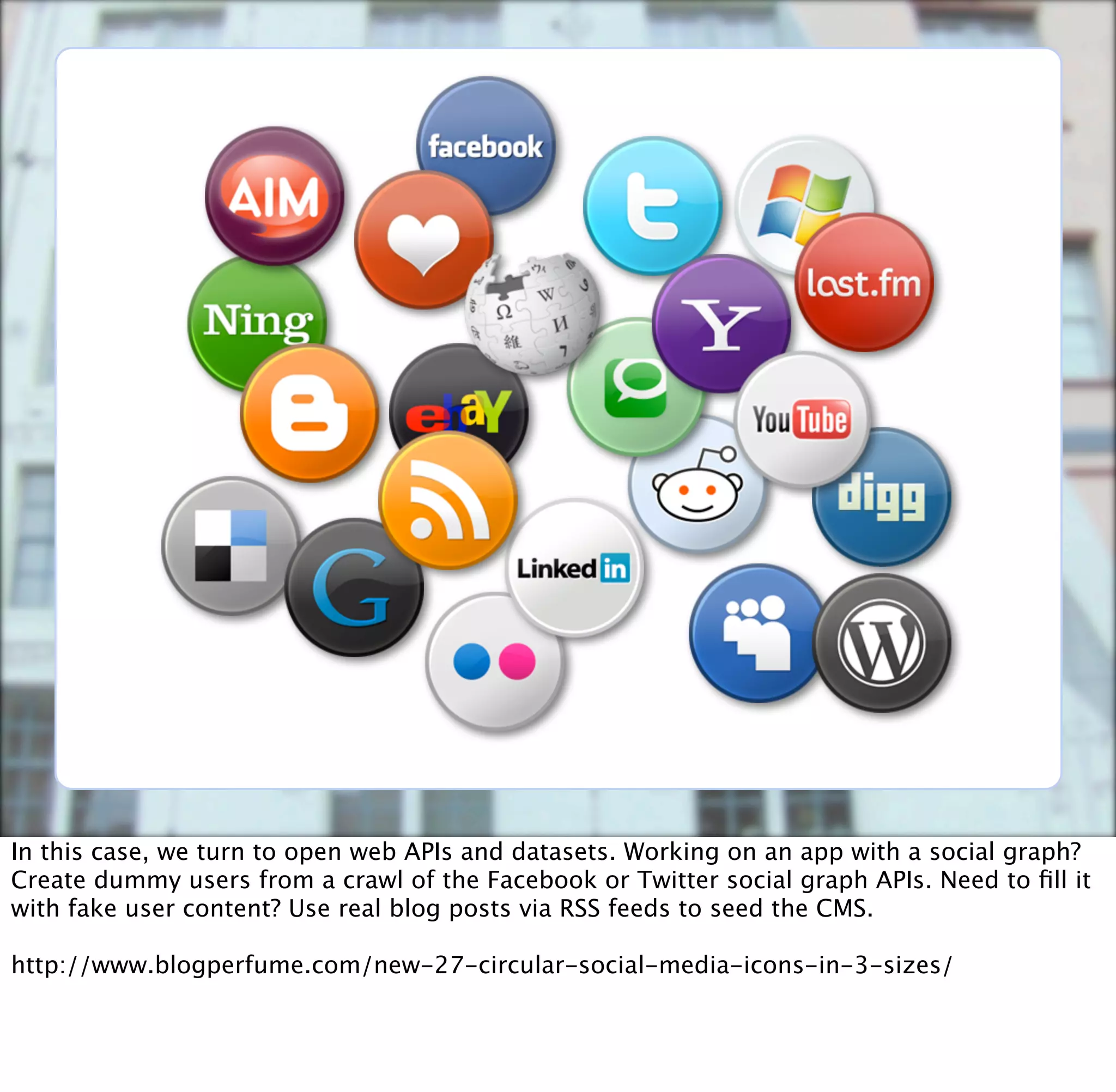 In this case, we turn to open web APIs and datasets. Working on an app with a social graph?
Create dummy users from a crawl of the Facebook or Twitter social graph APIs. Need to ﬁll it
with fake user content? Use real blog posts via RSS feeds to seed the CMS.

http://www.blogperfume.com/new-27-circular-social-media-icons-in-3-sizes/
 
