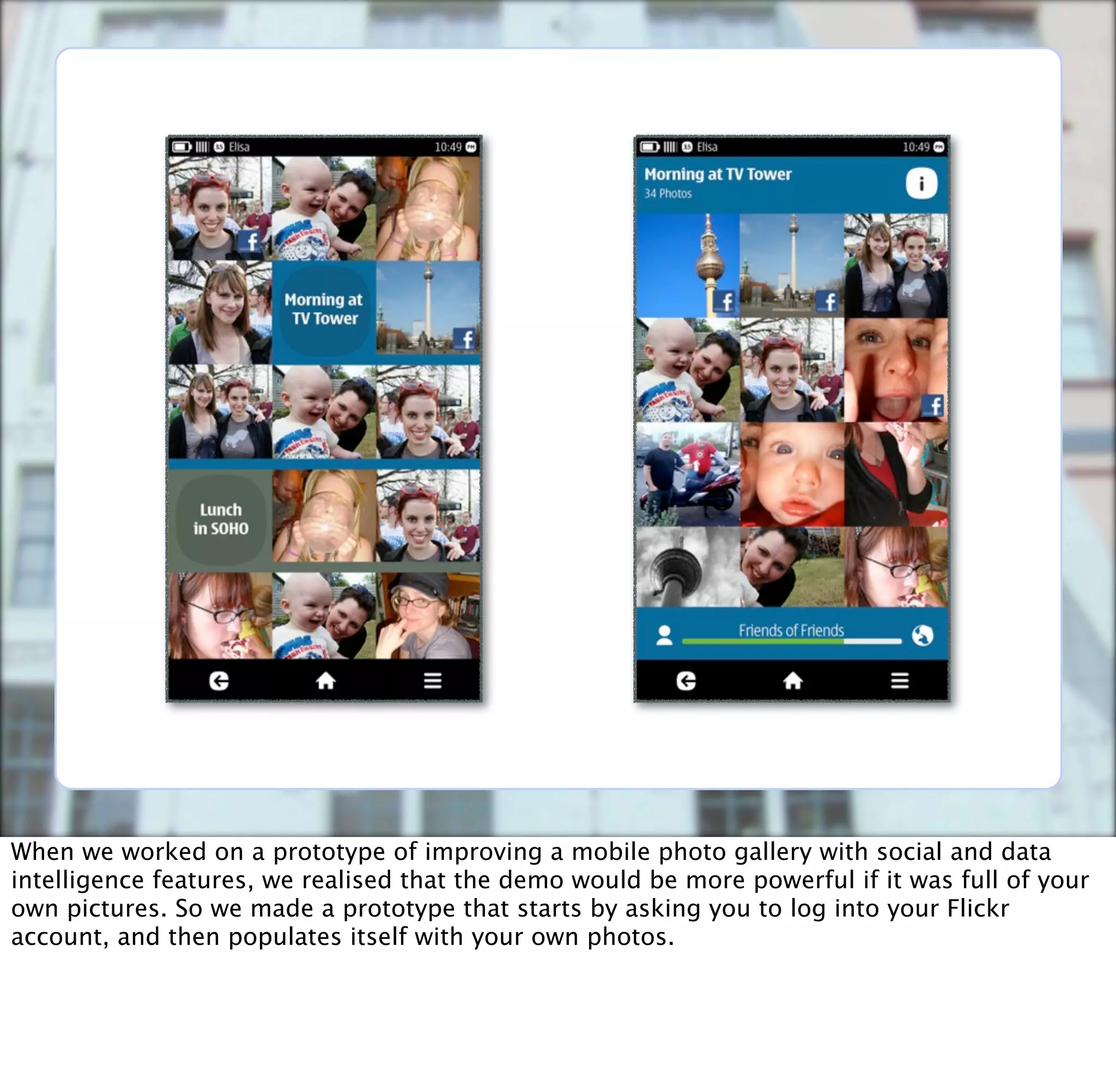When we worked on a prototype of improving a mobile photo gallery with social and data
intelligence features, we realised that the demo would be more powerful if it was full of your
own pictures. So we made a prototype that starts by asking you to log into your Flickr
account, and then populates itself with your own photos.
 