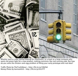 Whether you're a new startup looking for investment, or a team at a large company who
wants the green light for a new product, nothing convinces like real running code. But how
do you solve the chicken-and-egg problem of ﬁlling your early prototype with real data?

Traffic Photo by TheTruthAbout - http://ﬂic.kr/p/59kPoK
Money Photo by borman818 - http://ﬂic.kr/p/61LYTT
 