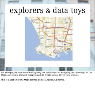 explorers & data toys




For example, we have been investigating the possibilities of analysing the server logs of Ovi
Maps, our mobile and web mapping app, to create a data-driven view of cities.

This is a section of Ovi Maps centred on Los Angeles, California.
 