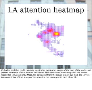 LA attention heatmap




We built a tool that could calculate metrics for every grid-square of the map of the world, and
present heatmaps of that data on a city level. This view shows which map-tiles are viewed
most often in LA using Ovi Maps. It’s calculated from the server logs of our map-tile servers.
You could think of it as a map of the attention our users give to each tile of LA.
 