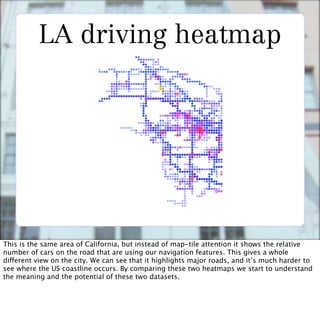 LA driving heatmap




This is the same area of California, but instead of map-tile attention it shows the relative
number of cars on the road that are using our navigation features. This gives a whole
different view on the city. We can see that it highlights major roads, and it’s much harder to
see where the US coastline occurs. By comparing these two heatmaps we start to understand
the meaning and the potential of these two datasets.
 
